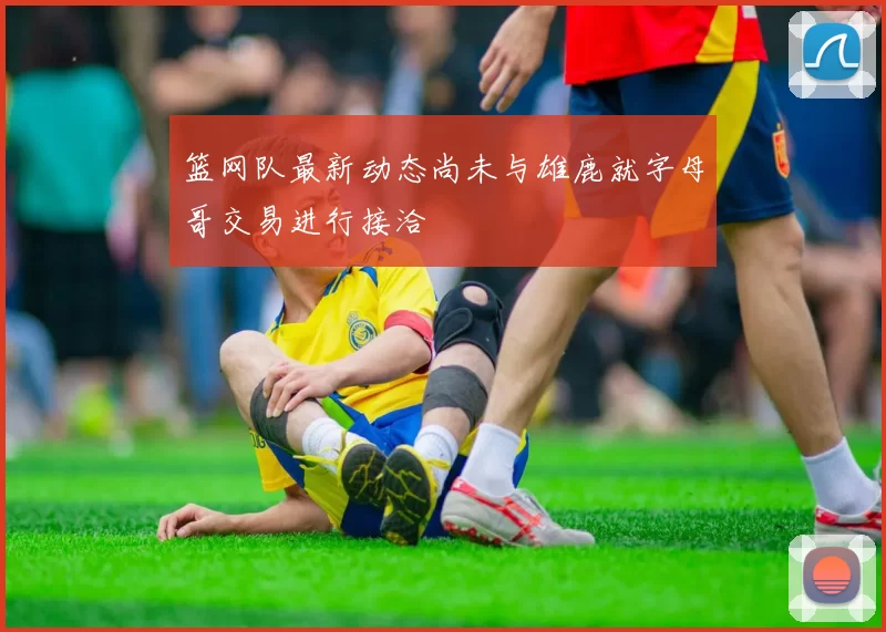篮网队最新动态尚未与雄鹿就字母哥交易进行接洽