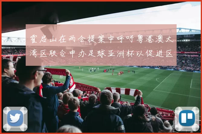 霍启山在两会提案中呼吁粤港澳大湾区联合申办足球亚洲杯以促进区域发展
