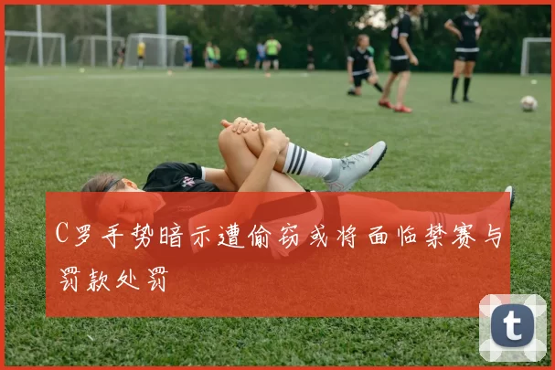 C罗手势暗示遭偷窃或将面临禁赛与罚款处罚