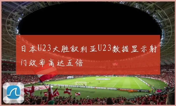 日本U23大胜叙利亚U23数据显示射门效率高达五倍